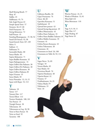 120 |
Skull Shining Breath 77
Sleep 87
Siddha 45
Siddhasana 45, 74
Side Angle Posture 22
Simple Spinal Twist 57
Sirsasana 66, 67, 68
Sitali Pranayama 78
Sitting Relaxation 72
Staff Posture 45
Standing Bhujangasana 37, 90, 92
Stand-Lift-Stretch 92, 98
Stand-Stretch-Twist 107, 109
Sthira 11
Sukham 11
Sukhasana 74
Sunmukhi Mudra 80
Sunya Mudra 83
Supine Relaxation 71
Supta Baddha Konasana 32
Supta Padangustasana 31
Supta Urdhva Eka Padasana 30
Supta Urdhva Dvi Padasana 30
Supta Urdhva Konasana 30
Supta Urdhva Padasana 30
Supta Virasana 33
Surya Mudra 85
Surya Namaskar 13, 14, 15
Squat with Ropes 52, 112
T
Tadasana 18
Tamas 117
Tamasic Diet 117
Tennis Elbow 112
Tension Headache 100, 101
Tree Posture 19
Triangle Posture 20
Trikonasana 20
Trikonasana on Log 20, 98
Twist in Hero Posture 56
Twist on Stool 92
Tyramine 100
U
Uddiyana Bandha 86
Ujjayi Pranayama 76
Ulcers 88, 89
Upavishta Konasana 51
Upekshanam 10
Upward bow posture 43
Upward facing dog posture 39
Urdhva Dhanurasana 43
Urdhva Hasta Tadasana 18
Urdhva Hasta Baddha Tadasana 18
Urdhva Mukha Svanasana 39
Ustrasana 41
Utthita Parsava Konasana 22
Utthita Trikonasana 20
Uttanasana 26
Uttanasana on Stool 26, 100
Uttanasana on Table 26, 92, 111
V
Vagus Nerve 76, 89
Vairagya 10
Varuna Mudra 85
Vayu Mudra 83
Victorious Breath 76
Viparita Dandasana 40
Viparita Karani 61
Virasana 47
Virabhadrasana 24, 25
Vishnu Mudra 79
Vrkshasana 19
Vritti 10
W
Warrior Posture 24, 25
Words of Wisdom 53, 81
Wrist Roll 110
Wrist Movement 110
Y
Yoga 8, 9, 10, 11
Yogic Diet 117
Yogic Healing 87
Yoga Sutras 10
index
▪
 