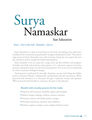 | 13
Sun Salutation
Surya
Namaskar
Surya Namaskar is a salute to Lord Surya or Sun God. According to the vedic texts,
worship of Sun God promotes good health “aarogyam bhaskaraath iccheth.” The ancient
yogis practiced Surya Namaskar every early morning, facing the sun to greet the new
day and derive divine energies for health and prosperity.
Surya Namaskar is not an asana but a yoga warm up that refreshes and energizes.
It limbers the body and mind for asana practice. It is a dynamic sequence of twelve
postures, repeated to make a set of twenty-four postures. Five to ten sets are performed
at a time to promote biological changes.
Each posture is performed by inwardly chanting a mantra and feeling the hidden
powers of divinity. Breath is rhythmically synchronized with the movements. When
practiced with awareness in a slow pace the gain is physical, mental and spiritual.
When practiced mechanically in a fast pace, the gain is only physical.
Surya = Sun or Sun God, Namaskar = bow to
Benefits with everyday practice for few weeks
▪ Improves self awareness, flexibility, agility and strengths
▪ Relieves fatigue, lethargy, stiffness, tensions and pain
▪ Increases stamina and builds positive energies
▪ Develops mind focus, alertness and confidence
▪ Reduces negative energies, excess weight and burns toxins
SURYA NAMASKAR
▪
 