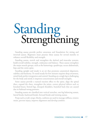 | 17
Standing
Strengthening
Standing asanas provide perfect awareness and foundation for sitting and
inverted asanas. Beginners must practice these asanas for several months to
enhance overall flexibility and strength.
Standing asanas, stretch and strengthen the skeletal and muscular systems,
build overall stability, strength, endurance and balance. These asanas strengthen
the major muscle groups, such as the hamstrings, quadriceps, rectus abdominals,
hips and the entire spine.
Standing upright and steady is an art that promotes anatomical alignment,
stability and harmony. To stand steady for few minutes requires deep awareness,
mind-body perfect integration and control. Standing on a single leg is challenging
for the body and mind; it improves concentration and overall strengths.
Some asanas provide a natural traction effect to the spine, align the spinal
discs, expand the chest, strengthen the joints, correct physical defects such as
knocked knees, bowed legs, drooped shoulders, hunched back that are caused
due to habitual wrong postures.
Standing asanas are classified into vertical stretches, one-leg balancing asanas,
lateral bends, backward bends, forward bends and twisting asanas.
Props such as wall, straps, blocks, cushions are used to manage stiffness, remove
strain, prevent injury, improve alignment and develop comfort.
Standing - Strengthening ▪
 