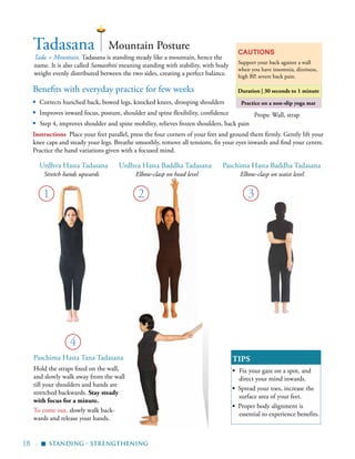 18 |
Benefits with everyday practice for few weeks
▪	 Corrects hunched back, bowed legs, knocked knees, drooping shoulders
▪	 Improves inward focus, posture, shoulder and spine flexibility, confidence
▪ Step 4, improves shoulder and spine mobility, relieves frozen shoulders, back pain	
Tadasana
Tada = Mountain. Tadasana is standing steady like a mountain, hence the
name. It is also called Samasthiti meaning standing with stability, with body
weight evenly distributed between the two sides, creating a perfect balance.
Cautions
Support your back against a wall
when you have insomnia, dizziness,
high BP, severe back pain.
Duration | 30 seconds to 1 minute
Practice on a non-slip yoga mat
1
Mountain Posture
Standing - Strengthening
Props: Wall, strap
▪
Hold the straps fixed on the wall,
and slowly walk away from the wall
till your shoulders and hands are
stretched backwards. Stay steady
with focus for a minute.
To come out, slowly walk back-
wards and release your hands.
TIPS
▪	 Fix your gaze on a spot, and
direct your mind inwards.
▪ Spread your toes, increase the
surface area of your feet.
▪ Proper body alignment is
essential to experience benefits.
Urdhva Hasta Tadasana Paschima Hasta Baddha TadasanaUrdhva Hasta Baddha Tadasana
4
Paschima Hasta Tana Tadasana
Instructions Place your feet parallel, press the four corners of your feet and ground them firmly. Gently lift your
knee caps and steady your legs. Breathe smoothly, remove all tensions, fix your eyes inwards and find your centre.
Practice the hand variations given with a focused mind.
3
Stretch hands upwards Elbow-clasp on head level Elbow-clasp on waist level
2
 