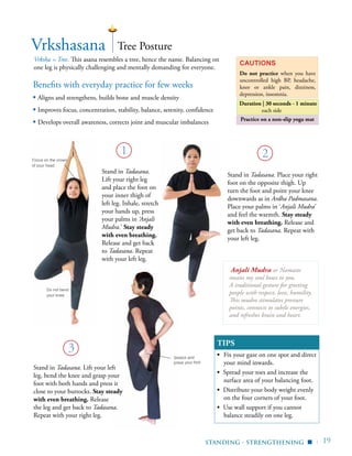 | 19
Benefits with everyday practice for few weeks
▪ Aligns and strengthens, builds bone and muscle density
▪ Improves focus, concentration, stability, balance, serenity, confidence
▪ Develops overall awareness, corrects joint and muscular imbalances
Vrkshasana
Vrksha = Tree. This asana resembles a tree, hence the name. Balancing on
one leg is physically challenging and mentally demanding for everyone.
Cautions
Do not practice when you have
uncontrolled high BP, headache,
knee or ankle pain, dizziness,
depression, insomnia.
Duration | 30 seconds - 1 minute
each side
1 2
3
Tree Posture
Stand in Tadasana.
Lift your right leg
and place the foot on
your inner thigh of
left leg. Inhale, stretch
your hands up, press
your palms in ‘Anjali
Mudra.’ Stay steady
with even breathing.
Release and get back
to Tadasana. Repeat
with your left leg.
Stand in Tadasana. Place your right
foot on the opposite thigh. Up
turn the foot and point your knee
downwards as in Ardha Padmasana.
Place your palms in ‘Anjali Mudra’
and feel the warmth. Stay steady
with even breathing. Release and
get back to Tadasana. Repeat with
your left leg.
Focus on the crown
of your head
Do not bend
your knee
Standing - Strengthening ▪
Stand in Tadasana. Lift your left
leg, bend the knee and grasp your
foot with both hands and press it
close to your buttocks. Stay steady
with even breathing. Release
the leg and get back to Tadasana.
Repeat with your right leg.
Stretch and
press your foot
Practice on a non-slip yoga mat
Anjali Mudra or Namaste
means my soul bows to you.
A traditional gesture for greeting
people with respect, love, humility.
This mudra stimulates pressure
points, connects to subtle energies,
and refreshes brain and heart.
TIPS
▪	 Fix your gaze on one spot and direct
your mind inwards.
▪ Spread your toes and increase the
surface area of your balancing foot.
▪ Distribute your body weight evenly
on the four corners of your foot.
▪ Use wall support if you cannot
balance steadily on one leg.
 
