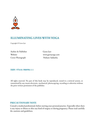 Illuminating Lives with Yoga
Copyright © Geeta Iyer
Author & Publisher Geeta Iyer	
Website	 www.geetayoga.com
Cover Photograph Nishant Saldanha
ISBN 978-81-908996-1-1
All rights reserved. No part of this book may be reproduced, stored in a retrieval system, or
transmitted by any means electronic, mechanical, photocopying, recording or otherwise without
the prior written permission of the publisher.
Precautionary Note
Consult a medical professional, before starting your personal practice. Especially when there
is any injury or illness or after any kind of surgery or during pregnancy. Please read carefully
the cautions and guidelines.
 