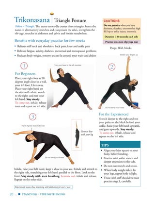 20 |
Experienced means those practicing with dedication for over 1 year
Trikonasana
Trikon = Triangle. This asana outwardly creates three triangles, hence the
name. It alternatively stretches and compresses the sides, strengthen the
rib-cage, muscles in abdomen and pelvis and boosts metabolism.
Cautions
Do not practice when you have
dizziness, diarrhea, uncontrolled high
BP, hip or ankle injury, insomnia.
TIPS
▪ Align your hips square to your
body, before bending.
▪ Practice with wider stance and
deeper extension to the side.
▪ Do not overstretch and strain.
▪	 When body weight taken by
your legs, upper body is light.
▪ Those with stiff shoulders must
practice step 3, carefully.
1
Triangle Posture
For Beginners
Place your right foot at 90
degrees angle close to a wall,
your left foot 3 feet away.
Place your right hand on
the side wall exhale, sretch
to the right and rest your
left hand. Stay steady.
To come out, inhale, release
turn and repeat on left side.
Standing - Strengthening
▪
3
Inhale, raise your left hand, keep it close to your ear. Exhale and stretch to
the right side, stretching your left hand parallel to the floor. Look to the
front. Stay steady with even breathing. To come out, inhale and release.
Repeat on the other side.
Do not bend your knees
Hand aligned close to the ear
Turn your head to the left shoulder
Props: Wall, blocks
Torso in line
with your leg
Practice on a non-slip yoga matBenefits with everyday practice for few weeks
▪	 Relieves stiff neck and shoulders, back pain, knee and ankle pain
▪ Relieves fatigue, acidity, diabetes, menstrual and menopausal problems
▪ Reduces body weight, removes excess fat around your waist and abdomen
2
Stretch deeper to the right and rest
your palm on the block behind your
ankle. Raise your left hand upwards,
and gaze upwards. Stay steady.
To come out, inhale, release and
repeat on the left side.
Stretch your fingers up
Duration | 30 seconds each side
For the Experienced
Do not bend your knees
 