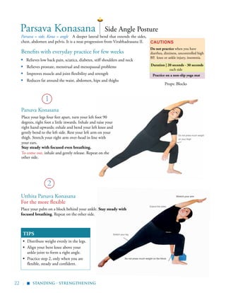 22 |
Practice on a non-slip yoga mat
Benefits with everyday practice for few weeks
▪	 Relieves low back pain, sciatica, diabetes, stiff shoulders and neck
▪ Relieves prostate, menstrual and menopausal problems
▪ Improves muscle and joint flexibility and strength
▪ Reduces fat around the waist, abdomen, hips and thighs
	
Parsava = side, Kona = angle A deeper lateral bend that extends the sides,
chest, abdomen and pelvis. It is a neat progression from Virabhadrasana II. Cautions
Do not practice when you have
diarrhea, dizziness, uncontrolled high
BP, knee or ankle injury, insomnia.
Props: Blocks
TIPS
▪	 Distribute weight evenly in the legs.
▪	 Align your bent knee above your
ankle joint to form a right angle.
▪	 Practice step 2, only when you are
flexible, steady and confident.
1
2
Side Angle Posture
Utthita Parsava Konasana
For the more flexible
Place your palm on a block behind your ankle. Stay steady with
focused breathing. Repeat on the other side.
Place your legs four feet apart, turn your left foot 90
degrees, right foot a little inwards. Inhale and raise your
right hand upwards; exhale and bend your left knee and
gently bend to the left side. Rest your left arm on your
thigh. Stretch your right arm over-head in line with
your ears.
Stay steady with focused even breathing.
To come out, inhale and gently release. Repeat on the
other side.
Parsava Konasana
Extend the sides
Stretch your arm
Stretch your leg
Do not press much weight
on your thigh
Do not press much weight on the block
Standing - Strengthening
▪
Parsava Konasana
Duration | 20 seconds - 30 seconds
each side
 
