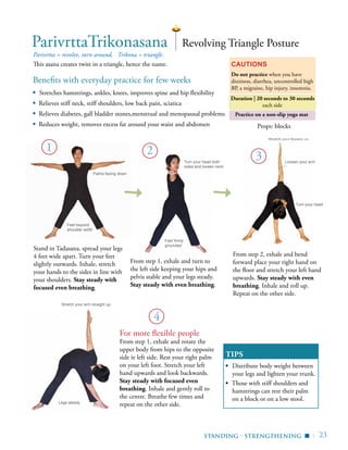 | 23Standing - Strengthening ▪
ParivrttaTrikonasana
Parivrtta = revolve, turn around, Trikona = triangle.
This asana creates twist in a triangle, hence the name. Cautions
Do not practice when you have
dizziness, diarrhea, uncontrolled high
BP, a migraine, hip injury, insomnia.
TIPS
▪	 Distribute body weight between
your legs and lighten your trunk.
▪ Those with stiff shoulders and
hamstrings can rest their palm
on a block or on a low stool.
Revolving Triangle Posture
For more flexible people
From step 1, exhale and rotate the
upper body from hips to the opposite
side ie left side. Rest your right palm
on your left foot. Stretch your left
hand upwards and look backwards.
Stay steady with focused even
breathing. Inhale and gently roll to
the centre. Breathe few times and
repeat on the other side.
Props: blocks
Practice on a non-slip yoga mat
From step 1, exhale and turn to
the left side keeping your hips and
pelvis stable and your legs steady.
Stay steady with even breathing.
1
Benefits with everyday practice for few weeks
▪	 Stretches hamstrings, ankles, knees, improves spine and hip flexibility
▪ Relieves stiff neck, stiff shoulders, low back pain, sciatica
▪ Relieves diabetes, gall bladder stones,menstrual and menopausal problems
▪ Reduces weight, removes excess fat around your waist and abdomen
2
Stand in Tadasana, spread your legs
4 feet wide apart. Turn your feet
slightly outwards. Inhale, stretch
your hands to the sides in line with
your shoulders. Stay steady with
focused even breathing.
Stretch your fingers up
Palms facing down
Feet beyond
shoulder width
Turn your head both
sides and loosen neck
From step 2, exhale and bend
forward place your right hand on
the floor and stretch your left hand
upwards. Stay steady with even
breathing. Inhale and roll up.
Repeat on the other side.
Duration | 20 seconds to 30 seconds
each side
Legs steady
Stretch your arm straight up
4
Loosen your arm
Turn your head
Feet firmly
grounded
3
 