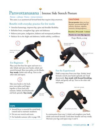 | 27
Do not bend your knees
Back side namaste
Practice on a non-slip yoga mat
Benefits with everyday practice for few weeks
▪ Stretches hamstrings, improves hip, spine and shoulder flexibility
▪	 Refreshes brain, strengthens legs, spine and abdomen
▪	 Relieves joint pains, indigestion, diabetes and menopausal problems
▪ Reduces fat in the thighs and abdomen, builds stability, confidence
Parsava = sideways Uttana = intense extension
This asana is an asymmetrical forward bend that requires deep awareness. Cautions
Do not practice when you have
diarrhea, uncontrolled high BP,
arthritis, dizziness, migraine,
insomnia, during pregnancy.
TIPS
▪	 Inward focus is essential for mind-body
control and to maintain steadiness.
▪ Do not over stretch and strain.
▪ For backside-namaste refer to page 108.
4
1 2
3
Intense Side Stretch Posture
Take your hands to the back,
press your palms and fingers
together to form back-side
namaste. Inhale, bend backwards
and look upwards. Stay steady.
In continuation from step 3, inhale and straighten your back,
exhale and stretch forward. Look down breathe and stay steady.
Alternate your legs and repeat steps 3 and 4.
For Beginners
Place your feet four feet apart and turn to a
side. Inhale and raise your hands, exhale and
stretch forward. Rest your palms on the blocks.
Stay steady. Inhale and roll up. Turn to the
other side and repeat.
For the Experienced
Hold a strap away from your hips. Exhale, bend
forward, stretch your hands upwards and head
downwards. Stay steady with focused breathing.
Inhale and gently roll up. Turn to the other side
and repeat.
Parsvottanasana
Props: Blocks, a strap
Reverse rotation of
shoulder joint
Standing - stimulating
Firm your
back leg
Stretch and firm your
back leg
Stretch and firm your
back leg
▪
Do not bend your knees
Duration | 30 seconds -1 minute
 