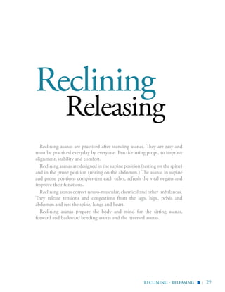 | 29
Reclining
Releasing
Reclining asanas are practiced after standing asanas. They are easy and
must be practiced everyday by everyone. Practice using props, to improve
alignment, stability and comfort.
Reclining asanas are designed in the supine position (resting on the spine)
and in the prone position (resting on the abdomen.) The asanas in supine
and prone positions complement each other, refresh the vital organs and
improve their functions.
Reclining asanas correct neuro-muscular, chemical and other imbalances.
They release tensions and congestions from the legs, hips, pelvis and
abdomen and rest the spine, lungs and heart.
Reclining asanas prepare the body and mind for the sitting asanas,
forward and backward bending asanas and the inverted asanas.
reclining - releasing
▪
 