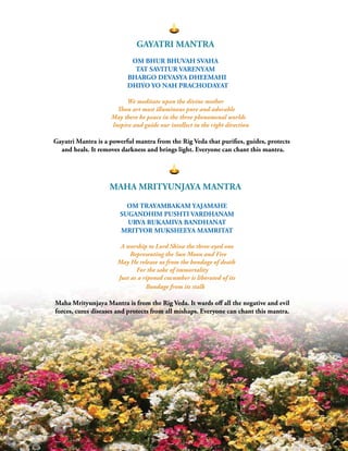 | 3
GAYATRI MANTRA
OM BHUR BHUVAH SVAHA
TAT SAVITUR VARENYAM
BHARGO DEVASYA DHEEMAHI
DHIYO YO NAH PRACHODAYAT
		
		 We meditate upon the divine mother
		 Thou art most illuminous pure and adorable
		 May there be peace in the three phenomenal worlds
		 Inspire and guide our intellect in the right direction
Gayatri Mantra is a powerful mantra from the Rig Veda that purifies, guides, protects
and heals. It removes darkness and brings light. Everyone can chant this mantra.
MAHA MRITYUNJAYA MANTRA
OM TRAYAMBAKAM YAJAMAHE
SUGANDHIM PUSHTI VARDHANAM
URVA RUKAMIVA BANDHANAT
MRITYOR MUKSHEEYA MAMRITAT
		
		 A worship to Lord Shiva the three-eyed one
		 Representing the Sun Moon and Fire
		 May He release us from the bondage of death
For the sake of immortality
		 Just as a ripened cucumber is liberated of its
		 Bondage from its stalk
Maha Mrityunjaya Mantra is from the Rig Veda. It wards off all the negative and evil
forces, cures diseases and protects from all mishaps. Everyone can chant this mantra.
 