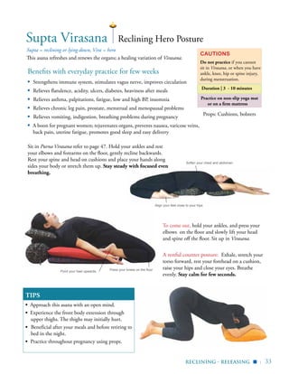 | 33
Practice on non-slip yoga mat
or on a firm mattress
Benefits with everyday practice for few weeks
▪	 Strengthens immune system, stimulates vagus nerve, improves circulation
▪	 Relieves flatulence, acidity, ulcers, diabetes, heaviness after meals
▪ Relieves asthma, palpitations, fatigue, low and high BP, insomnia
▪	 Relieves chronic leg pain, prostate, menstrual and menopausal problems
▪ Relieves vomiting, indigestion, breathing problems during pregnancy
▪ A boon for pregnant women; rejuvenates organs, prevents nausea, varicose veins,
back pain, uterine fatigue, promotes good sleep and easy delivery
Supta = reclining or lying down, Vira = hero
This asana refreshes and renews the organs; a healing variation of Virasana.
Cautions
Do not practice if you cannot
sit in Virasana, or when you have
ankle, knee, hip or spine injury,
during menstruation.
Duration | 3 - 10 minutes
TIPS
▪ Approach this asana with an open mind.
▪ Experience the front body extension through
upper thighs. The thighs may initially hurt.
▪	 Beneficial after your meals and before retiring to
bed in the night.
▪ Practice throughout pregnancy using props.
Reclining Hero Posture
Sit in Purna Virasana refer to page 47. Hold your ankles and rest
your elbows and forearms on the floor, gently recline backwards.
Rest your spine and head on cushions and place your hands along
sides your body or stretch them up. Stay steady with focused even
breathing.
Props: Cushions, bolsters
Supta Virasana
To come out, hold your ankles, and press your
elbows on the floor and slowly lift your head
and spine off the floor. Sit up in Virasana.
A restful counter posture: Exhale, stretch your
torso forward, rest your forehead on a cushion,
raise your hips and close your eyes. Breathe
evenly. Stay calm for few seconds.
Press your knees on the floorPoint your heel upwards
Soften your chest and abdomen
Align your feet close to your hips
reclining - releasing ▪
 