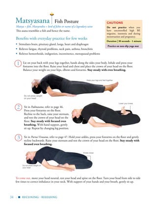 34 |
Do not press weight on
your head
Practice on non-slip yoga mat
Benefits with everyday practice for few weeks
▪	 Stimulates brain, pituitary gland, lungs, heart and diaphragm
▪ Relieves fatigue, thyroid problems, neck pain, asthma, bronchitis
▪ Relieves hemorrhoids, indigestion, incontinence, menopausal problems
Matsya = fish, Matsyendra = lord of fishes or name of a legendary saint
This asana resembles a fish and hence the name.
Cautions
Do not practice when you
have uncontrolled high BP,
migraine, insomnia and during
menstruation and pregnancy.
Duration | 30 seconds - 1 minute
1
Matsyasana
2
Fish Posture
To come out, move your head neutral, rest your head and spine on the floor. Turn your head from side to side
few times to correct imbalance in your neck. With support of your hands and your breath, gently sit up.
Do not press weight
on your head
Keep your legs and feet together
Lower your knees
Knees closer
Lie on your back with your legs together, hands along the sides your body. Inhale and press your
forearms into the floor. Raise your head and chest and place the crown of your head on the floor.
Balance your weight on your hips, elbows and forearms. Stay steady with even breathing.
reclining - releasing
Sit in Purna Virasana, refer to page 47. Hold your ankles, press your forearms on the floor and gently
recline backwards. Raise your sternum and rest the crown of your head on the floor. Stay steady with
focused even breathing.
3
▪
Sit in Padmasana, refer to page 46.
Press your forearms on the floor.
Recline to the back, raise your sternum,
and rest the crown of your head on the
floor. Stay steady with focused even
breathing. With hand support, gently
sit up. Repeat by changing leg position.
 