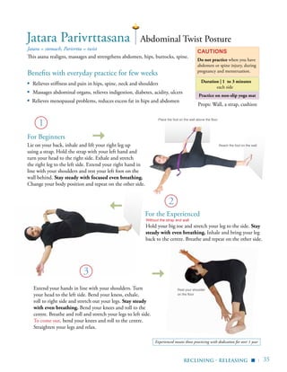 | 35
Practice on non-slip yoga mat
Benefits with everyday practice for few weeks
▪	 Relieves stiffness and pain in hips, spine, neck and shoulders
▪ Massages abdominal organs, relieves indigestion, diabetes, acidity, ulcers
▪ Relieves menopausal problems, reduces excess fat in hips and abdomen
Jatara = stomach, Parivrtta = twist
This asana realigns, massages and strengthens abdomen, hips, buttocks, spine.
Cautions
Do not practice when you have
abdomen or spine injury, during
pregnancy and menstruation.
Props: Wall, a strap, cushion
Jatara Parivrttasana
2
Abdominal Twist Posture
For Beginners
Lie on your back, inhale and lift your right leg up
using a strap. Hold the strap with your left hand and
turn your head to the right side. Exhale and stretch
the right leg to the left side. Extend your right hand in
line with your shoulders and rest your left foot on the
wall behind. Stay steady with focused even breathing.
Change your body position and repeat on the other side.
Place the foot on the wall above the floor
Reach the foot on the wall
reclining - releasing
For the Experienced
▪
1
Rest your shoulder
on the floor
3
Extend your hands in line with your shoulders. Turn
your head to the left side. Bend your kness, exhale,
roll to right side and stretch out your legs. Stay steady
with even breathing. Bend your knees and roll to the
centre. Breathe and roll and stretch your legs to left side.
To come out, bend your knees and roll to the centre.
Straighten your legs and relax.
Duration | 1 to 3 minutes
each side
Without the strap and wall
Hold your big toe and stretch your leg to the side. Stay
steady with even breathing. Inhale and bring your leg
back to the centre. Breathe and repeat on the other side.
Experienced means those practicing with dedication for over 1 year
 