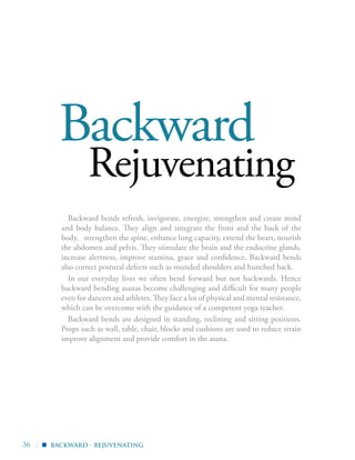 36 |
Backward
Rejuvenating
Backward bends refresh, invigorate, energize, strengthen and create mind
and body balance. They align and integrate the front and the back of the
body, strengthen the spine, enhance lung capacity, extend the heart, nourish
the abdomen and pelvis. They stimulate the brain and the endocrine glands,
increase alertness, improve stamina, grace and confidence. Backward bends
also correct postural defects such as rounded shoulders and hunched back.
In our everyday lives we often bend forward but not backwards. Hence
backward bending asanas become challenging and difficult for many people
even for dancers and athletes. They face a lot of physical and mental resistance,
which can be overcome with the guidance of a competent yoga teacher.
Backward bends are designed in standing, reclining and sitting positions.
Props such as wall, table, chair, blocks and cushions are used to reduce strain
improve alignment and provide comfort in the asana.
backward - rejuvenating▪
 