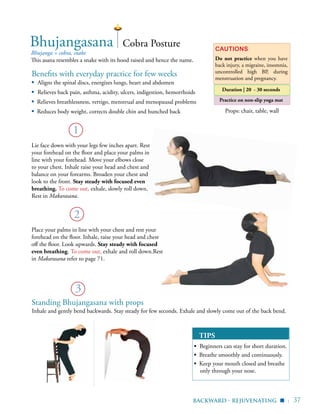 | 37
Practice on non-slip yoga mat
Benefits with everyday practice for few weeks
▪	 Aligns the spinal discs, energizes lungs, heart and abdomen
▪	 Relieves back pain, asthma, acidity, ulcers, indigestion, hemorrhoids
▪ Relieves breathlessness, vertigo, menstrual and menopausal problems
▪ Reduces body weight, corrects double chin and hunched back
Bhujanga = cobra, snake
This asana resembles a snake with its hood raised and hence the name.
Cautions
Do not practice when you have
back injury, a migraine, insomnia,
uncontrolled high BP, during
menstruation and pregnancy.
TIPS
▪ Beginners can stay for short duration.
▪ Breathe smoothly and continuously.
▪ Keep your mouth closed and breathe
only through your nose.
1
Bhujangasana
Standing Bhujangasana with props
2
Cobra Posture
Do not shrug your shoulders
Elbows slightly bent
Stretch your legs
backward - rejuvenating ▪
Props: chair, table, wall
3
Duration | 20 - 30 seconds
Inhale and gently bend backwards. Stay steady for few seconds. Exhale and slowly come out of the back bend.
Lie face down with your legs few inches apart. Rest
your forehead on the floor and place your palms in
line with your forehead. Move your elbows close
to your chest. Inhale raise your head and chest and
balance on your forearms. Broaden your chest and
look to the front. Stay steady with focused even
breathing. To come out, exhale, slowly roll down.
Rest in Makarasana.
Place your palms in line with your chest and rest your
forehead on the floor. Inhale, raise your head and chest
off the floor. Look upwards. Stay steady with focused
even breathing. To come out, exhale and roll down.Rest
in Makarasana refer to page 71.
 