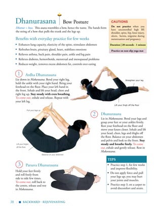 38 |
Practice on non-slip yoga mat
Benefits with everyday practice for few weeks
▪	 Enhances lung capacity, elasticity of the spine, stimulates abdomen
▪ Refreshes brain, pituitary gland, heart, stabilizes emotions
▪	 Relieves asthma, back pain, shoulder pain, ankle and leg pain
▪	 Relieves diabetes, hemorrhoids, menstrual and menopausal problems
▪	 Reduces weight, removes excess abdomen fat, controls over-eating
Dhanur = bow. This asana resembles a bow, hence the name. The hands form
the string of a bow that pulls the trunk and the legs up.
Cautions
Do not practice when you
have uncontrolled high BP,
shoulder, spine, hip, knee injury,
ulcers, hernia, migraine during
menstruation and pregnancy.
Duration | 20 seconds - 1 minute
TIPS
▪	 Practice step 1, for few weeks
and improve flexibility.
▪ Do not apply force and pull
your legs up; you may hurt
your joints and muscles.
▪	 Practice step 3, on a carpet to
avoid discomfort and strain.
1
Dhanurasana
Dhanurasana
Lie in Makarasana. Bend your legs and
grasp your feet or your ankles firmly.
Rest your forehead on the floor and
move your knees closer. Inhale and lift
your head, chest, legs and thighs off
the floor. Balance on your abdomen
and pelvis and look to the front. Stay
steady and breathe freely. To come
out, exhale and gently release. Rest in
Makarasana.
2
3
Bow Posture
Ardha Dhanurasana
Lie down in Makarasana. Bend your right leg,
hold the ankle with your right hand. Bring your
forehead on the floor. Place your left hand in
the front. Inhale and lift your head, chest and
right leg up. Stay steady with even breathing.
To come out, exhale and release. Repeat with
your left leg.
Hold your feet firmly
and roll freely from
side to side few times.
To come out, roll back to
the centre, release and rest
in Makarasana.
Lift your thighs
off the floor
Balance on your abdomen
Pull your legs up
backward - rejuvenating
Parsava Dhanurasana
Straighten your leg
Lift your thigh off the floor
▪
 