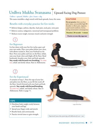 | 39
Practice on non-slip yoga mat
Benefits with everyday practice for few weeks
▪	 Relieves fatigue, asthma, slip-disc, back pain, neck pain, wrist pain
▪ Relieves sciatica, indigestion, menstrual and menopausal problems
▪ Reduces excess weight, increases muscle and joint strength
Urdhva = upward, Mukha = face, Svana = dog
This asana resembles a dog’s stretch with head upwards, hence the name. Cautions
Do not practice when you have
spine injury, uncontrolled high BP,
shoulder or elbow pain, migraine,
carpal tunnel syndrome, hernia,
during menstruation and pregnancy.
Duration | 20 seconds - 1 minute
TIPS
▪ Distribute body weight evenly between
your hands and legs.
▪ Spread your fingers wide and stretch.
▪ Breathe freely and continuously.
▪ Practice several times to gain strength.
1
Urdhva Mukha Svanasana
2
Upward Facing Dog Posture
For Beginners
Lie face down with your feet few inches apart and
your toes under. Place your palms below your chest,
with elbows tucked in. Rest your forehead on the
floor. Press your palms and toes on the floor, inhale,
raise your head, chest and thighs off the floor. Bend
backwards, broaden your chest and look upwards.
Stay steady with focused even breathing. To come
out, exhale and slowly release. Rest in Makarasana.
For the Experienced
A variation of step 1. Press the tops of your feet
and palms into the floor, as you lift the trunk off
the floor. Stretch forward arch your back and look
upwards. Stay steady with focused breathing.
To come out, exhale, and slowly release. Rest in
Makarasana. Refer to page 71.
Do not move your palms or feet
Legs off the floor
backward - rejuvenating ▪
Experienced means those practicing with dedication for over 1 year
 