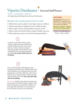 40 |
Practice on non-slip yoga mat
Benefits with everyday practice for few weeks
▪	 Refreshes brain, pituitary gland, removes fatigue, improves confidence
▪	 Enhances lung capacity, strengthens the heart, stabilizes emotions
▪	 Relieves asthma, sinusitis, thyroid problems, back pain, low BP
▪ Relieves acidity, hemorrhoids, diabetes, prolapse of bladder and uterus
▪ Relieves depression, prostate, menstrual and menopausal problems
Viparita = inverted Danda = staff or stick
An invigorating and healing asana made easy with the props.
Cautions
Do not practice when you have
high BP, eye or ear problem, neck
pain, insomnia, a migraine, during
menstruation and pregnancy.
Duration | 2 minutes - 5 minutes
Do as much as your body allows
1
Viparita Dandasana
Sit on a chair facing the wall taking your legs
through the back of the chair. Hold the sides of the
chair and slowly arch to backwards with your head
hanging close to the floor. Allow the crown of your
head to rest on stacked cushions. Stretch your legs
and rest the feet on the wall. Stay calm and steady
with even breathing.
2
Inverted Staff Posture
Lie down on your back with your spine
raised on cushions and your head lowered
towards the floor. Rest the crown of your
head on a cushion. Stretch your legs in
line with your hips and rest the feet on the
wall behind. Place your hands along sides
your body. Stay steady with focused even
breathing.
To come out, hold the sides of the chair firmly and
move your feet to the floor. With the support of the
hands and legs lift your head off the cushions and
your upper back and slowly sit up. Ground your
feet on the floor, close your eyes and breathe.
Props: A chair, cushions
backward - rejuvenating
▪
 