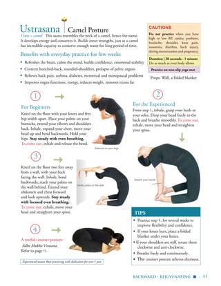 | 41
Practice on non-slip yoga mat
Benefits with everyday practice for few weeks
▪ Refreshes the brain, calms the mind, builds confidence, emotional stability
▪	 Corrects hunched-back, rounded-shoulders, prolapse of pelvic organs
▪	 Relieves back pain, asthma, diabetes, menstrual and menopausal problems
▪	 Improves organ functions, energy, reduces weight, removes excess fat
Ustra = camel This asana resembles the neck of a camel, hence the name.
It develops energy and conserves it. Builds inner strengths, just as a camel
has incredible capacity to conserve enough water for long period of time.
Cautions
Do not practice when you have
high or low BP, cardiac problem,
headache, shoulder, knee pain,
insomnia, diarrhea, back injury,
during menstruation and pregnancy.
Duration | 20 seconds - 1 minute
Do as much as your body allows
TIPS
▪	 Practice step 1, for several weeks to
improve flexibility and confidence.
▪	 If your knees hurt, place a folded
blanket under your knees.
▪ If your shoulders are stiff, rotate them
clockwise and anti-clockwise.
▪ Breathe freely and continuously.
▪ The counter posture relieves dizziness.
1
4
Ustrasana
Kneel on the floor two feet away
from a wall, with your back
facing the wall. Inhale, bend
backwards, reach your palms on
the wall behind. Extend your
abdomen and chest forward
and look upwards. Stay steady
with focused even breathing.
To come out, exhale, move your
head and straighten your spine.
3
Camel Posture
Kneel on the floor with your knees and feet
hip-width apart. Place your palms on your
buttocks, extend your elbows and shoulders
back. Inhale, expand your chest, move your
head up and bend backwards. Hold your
hips. Stay steady with even breathing.
To come out, exhale and release the bend.
A restful counter posture
Adho Mukha Virasana.
Refer to page 72.
Props: Wall, a folded blanket
2
From step 1, inhale, grasp your heels or
your soles. Drop your head freely to the
back and breathe smoothly. To come out,
exhale, move your head and straighten
your spine.
Stretch your hands
Balance on your legs
backward - rejuvenating
▪
For Beginners
Gently press on the wall
For the Experienced
Experienced means those practicing with dedication for over 1 year
 