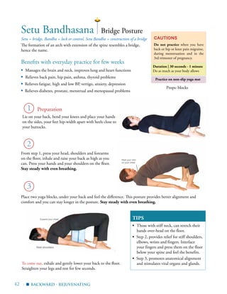 42 |
Practice on non-slip yoga mat
Benefits with everyday practice for few weeks
▪	 Massages the brain and neck, improves lung and heart functions
▪	 Relieves back pain, hip pain, asthma, thyroid problems
▪ Relieves fatigue, high and low BP, vertigo, anxiety, depression
▪ Relieves diabetes, prostate, menstrual and menopausal problems
Setu = bridge, Bandha = lock or control, Setu Bandha = construction of a bridge
The formation of an arch with extension of the spine resembles a bridge,
hence the name.
Cautions
Do not practice when you have
back or hip or knee pain migraine,
during menstruation and in the
3rd trimester of pregnancy.
Duration | 30 seconds - 1 minute
Do as much as your body allows
1
Setu Bandhasana
3
Bridge Posture
Lie on your back, bend your knees and place your hands
on the sides, your feet hip-width apart with heels close to
your buttocks.
Props: blocks
2 Heels closer to your buttocks
backward - rejuvenating
Preparation
▪
To come out, exhale and gently lower your back to the floor.
Straighten your legs and rest for few seconds.
Rest shoulders
Rest your chin
on your chest
Expand your chest
From step 1, press your head, shoulders and forearms
on the floor, inhale and raise your back as high as you
can. Press your hands and your shoulders on the floor.
Stay steady with even breathing.
Place two yoga blocks, under your back and feel the difference. This posture provides better alignment and
comfort and you can stay longer in the posture. Stay steady with even breathing.
TIPS
▪	 Those with stiff neck, can stretch their
hands over-head on the floor.
▪ Step 2, provides relief for stiff shoulders,
elbows, wrists and fingers. Interlace
your fingers and press them on the floor
below your spine and feel the benefits.
▪ Step 3, promotes anatomical alignment
and stimulates vital organs and glands.
 