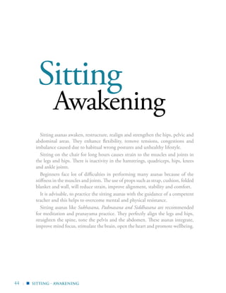 44 |
Sitting
Awakening
Sitting asanas awaken, restructure, realign and strengthen the hips, pelvic and
abdominal areas. They enhance flexibility, remove tensions, congestions and
imbalance caused due to habitual wrong postures and unhealthy lifestyle.
Sitting on the chair for long hours causes strain to the muscles and joints in
the legs and hips. There is inactivity in the hamstrings, quadriceps, hips, knees
and ankle joints.
Beginners face lot of difficulties in performing many asanas because of the
stiffness in the muscles and joints. The use of props such as strap, cushion, folded
blanket and wall, will reduce strain, improve alignment, stability and comfort.
It is advisable, to practice the sitting asanas with the guidance of a competent
teacher and this helps to overcome mental and physical resistance.
Sitting asanas like Sukhasana, Padmasana and Siddhasana are recommended
for meditation and pranayama practice. They perfectly align the legs and hips,
straighten the spine, tone the pelvis and the abdomen. These asanas integrate,
improve mind focus, stimulate the brain, open the heart and promote wellbeing.
sitting - awakening▪
 
