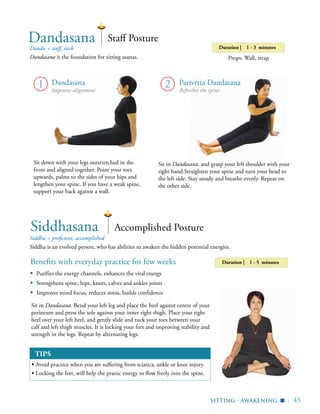 | 45
Danda = staff, stick
Dandasana is the foundation for sitting asanas.
Duration | 1 - 3 minutes
Props: Wall, strap
Dandasana Staff Posture
Sit in Dandasana, and grasp your left shoulder with your
right hand.Straighten your spine and turn your head to
the left side. Stay steady and breathe evenly. Repeat on
the other side.
Benefits with everyday practice for few weeks
▪	 Purifies the energy channels, enhances the vital energy
▪	 Strengthens spine, hips, knees, calves and ankles joints
▪ Improves mind focus, reduces stress, builds confidence
Siddha = proficient, accomplished
Siddha is an evolved person, who has abilities to awaken the hidden potential energies.
Accomplished Posture
Sit in Dandasana. Bend your left leg and place the heel against centre of your
perineum and press the sole against your inner right thigh. Place your right
heel over your left heel, and gently slide and tuck your toes between your
calf and left thigh muscles. It is locking your feet and improving stability and
strength in the legs. Repeat by alternating legs.
Siddhasana
sitting - awakening
▪
2 Parivrtta Dandasana
Refreshes the spine
Dandasana
Improves alignment
Sit down with your legs outstretched in the
front and aligned together. Point your toes
upwards, palms to the sides of your hips and
lengthen your spine. If you have a weak spine,
support your back against a wall.
Duration | 1 - 5 minutes
1
TIPS
▪ Avoid practice when you are suffering from sciatica, ankle or knee injury.
▪ Locking the feet, will help the pranic energy to flow freely into the spine.
 
