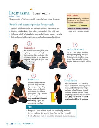 46 |
Padma = Lotus.
The positioning of the legs, resemble petals of a lotus, hence the name.
2
3
Lotus PosturePadmasana Cautions
Do not practice when you cannot
bring your leg up, when you have
knee, hip or ankle injury.
sitting - awakening
Duration | 1 - 7 minutes
1
Preparation
Props: Wall, cushions, blocks
▪
Practice on non-slip yoga mat
4
Sit in Padmasana. Place two yoga
blocks in the front. Pressing on the
blocks, and shifting some weight
on them, inhale lift your hips off
the floor. Balance on your knees,
lengthen your spine and look to the
front. Stay steady with focused
breathing for 10 to 20 seconds.
Benefits with everyday practice for few weeks
▪	 Corrects imbalances in the legs and hips, improves shape of the legs
▪ Corrects knocked knees, hunch back, relieves back, hip, ankle pain
▪	 Calms the mind, refreshes brain, spine and abdomen, reduces excess fat
▪ Relieves hemorrhoids, sciatica, menstrual and menopausal problems
TIPS
▪	 For perfect inner balance, repeat by changing leg positions.
▪ Do not pull your feet up with force. You may hurt yourself.
▪ It will take many years of committed practice to master this asana.
GorakhasanaPadmasana
Place your right leg over
your left thigh and left
leg over your right thigh.
Bring your feet close to
your groins. Straighten
your spine. Keep a mudra
in your fingers.
Stay steady with focused
breathing. Repeat by
alternating your legs.
Sit in a cross legged position.
Place your right leg over your
left thigh and straighten your
spine. Keep a mudra in your
fingers. Repeat with your left leg.
Ardha PadmasanaSit in Dandasana, and place your
right leg over your left thigh.
Support your back against a wall,
place your palms on the floor and
lengthen your spine. Repeat with
your other leg.
 