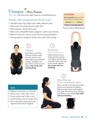| 47
Benefits with everyday practice for few weeks
▪	 Strengthens spine, hips, thighs, knees, ankles, abdomen, pelvis
▪	 Relieves pain in low back, buttocks, ankles, heels
▪ Relieves leg pain, calcaneal spurs, gout
▪ Relieves low and high BP, diabetes, indigestion, acidity, corrects flat feet
▪ Relieves incontinence, prostate, menstrual and menopausal problems
▪ During pregnancy strengthens the hips, spine, pelvis, knees and legs
Vira = hero. This asana is also called Vajrasana or thunderbolt posture.
TIPS
▪	 Beginners can practice on a firm bed.
▪	 Practice steps 1 and 3, after a meal.
▪	 Do not practice step 2, after a meal.
▪ Cushions help to stay for a longer time.
▪ This is a benefical counter posture for
Viparita Karani and Sarvangasana.
Hero PostureVirasana
Cautions
Do not practice when you have
spine, hip, knee or ankle injury.
Virasana
Kneel down on the floor
with soft cushions under
your feet and over your
calves and rest your buttocks
on them. Straighten your
spine. Keep a mudra in your
fingers. Stay steady with
even breathing.
Move your feet to the sides of your hips
and rest your buttocks on cushions.
Align your knees closer and straighten
your spine. Extend your chest and place
your hands on your thighs. Stay steady
with even breathing.
1
3
sitting - awakening
Duration | 3 - 7 minutes
Parvatasana
Refreshes all the systems.
Inhale and stretch your
hands upwards, interlace
your fingers and turn them
outwards. Connect the tips
of the thumbs together.
Stay steady with even
breathing.
2
Props: Cushions, folded blanket
▪
Practice on non-slip yoga mat
For those with flexible ankles and knees
Purna Virasana
 