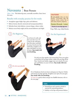 48 | sitting - awakening
Nava = boat. This balancing asana, outwardly resembles a boat, hence
the name.
Boat PostureNavasana
Cautions
Do not practice when you have
diarrhea, uncontrolled high BP,
migraine, hernia, sciatica, hip or
spine injury, slip-disc, pregnancy.
Duration | 30 seconds - 1 minute
Practice on non-slip yoga mat
Props: Wall, strap, folded blanket
2
Sit with your legs together and outstretched. Press your palms
on the floor, fix your gaze within, exhale, lift your legs off the
floor. Stretch your hands, engage your core muscles, fix your
gaze and balance on your sit bones. Stay steady with even
breathing.
For Beginners
Sit in front of a wall, and
place your feet on it. Fix
a strap on the wall about
three feet above and hold
the strap. Stretch your legs
and hands, straighten your
spine and balance on your
sit bones. Stay steady with
even breathing.
Benefits with everyday practice for few weeks
▪	 Strengthens upper thighs, hips, pelvis and abdomen
▪ Relieves hernia, thyroid, menstrual and menopausal problems
▪ Refreshes brain, heals diabetes, removes fatigue, infuses vitality
▪ Reduces excess body weight and fat around abdomen and thighs
▪
For the more flexible
1
3
Sit in Dandasana, bend your knees and grasp your big toes. Exhale,
and stretch your legs upwards. Straighten your spine, fix your gaze.
Stay steady with even breathing.
To come out, gently release and get into Baddha konasana, refer to
the next page.
TIPS
▪	 Inward focus and a positive attitude is
essential for maintaining balance.
▪ Stability in the hips will promote balance.
For the Experienced
 