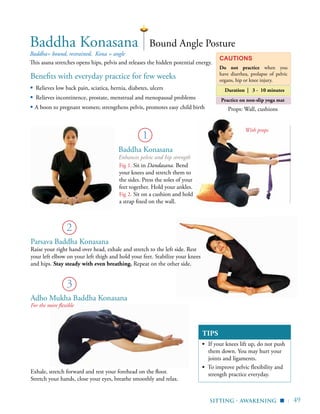 | 49
Baddha Konasana
Enhances pelvic and hip strength
TIPS
▪	 If your knees lift up, do not push
them down. You may hurt your
joints and ligaments.
▪ To improve pelvic flexibility and
strength practice everyday.
sitting - awakening
Props: Wall, cushions
▪
Benefits with everyday practice for few weeks
▪ Relieves low back pain, sciatica, hernia, diabetes, ulcers
▪ Relieves incontinence, prostate, menstrual and menopausal problems
▪ A boon to pregnant women; strengthens pelvis, promotes easy child birth
Baddha= bound, restrained, Kona = angle
This asana stretches opens hips, pelvis and releases the hidden potential energy.
Bound Angle PostureBaddha Konasana
Cautions
Do not practice when you
have diarrhea, prolapse of pelvic
organs, hip or knee injury.
Duration | 3 - 10 minutes
Practice on non-slip yoga mat
1
3
Exhale, stretch forward and rest your forehead on the floor.
Stretch your hands, close your eyes, breathe smoothly and relax.
Do not lift your knees
Drop your shoulders down
Parsava Baddha Konasana
Raise your right hand over head, exhale and stretch to the left side. Rest
your left elbow on your left thigh and hold your feet. Stabilize your knees
and hips. Stay steady with even breathing. Repeat on the other side.
Adho Mukha Baddha Konasana
For the more flexible
2
Fig 1. Sit in Dandasana. Bend
your knees and stretch them to
the sides. Press the soles of your
feet together. Hold your ankles.
Fig 2. Sit on a cushion and hold
a strap fixed on the wall.
With props
 