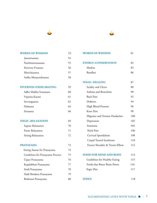 | 5
WORDS OF WISDOM 53
Janusirsasana	54
	Paschimottanasana	 55
	 Parivrtta Virasana	 56
	 Marichyasana 	 57
	 Ardha Matsyendrasana 	 58
INVERTED–EXHILARATING	 59
	 Adho Mukha Svanasana	 60
	 Viparita Karani	 61
	Sarvangasana	 62
	Halasana	 64
	Sirsasana	 66
YOGIC–RELAXATION 	 69
	 Supine Relaxation	 70
	 Prone Relaxation 	 71
	 Sitting Relaxation 	 72
PRANAYAMA	 73
Sitting Asanas for Pranayama	 74
	 Guidelines for Pranayama Practice	 75
	 Ujjayi Pranayama	 76
	 Kapalabhati Pranayama	 77
	 Sitali Pranayama	 78
	 Nadi Shodana Pranayama	 79
	 Brahmari Pranayama	 80
WORDS OF WISDOM 81
ENERGY–CONSERVATION 	 82
	 Mudras	83
	Bandhas	 86
YOGIC–HEALING	 87
	 Acidity and Ulcers	 88
	 Asthma and Bronchitis	 90
	 Back Pain	 92
	Diabetes	 94
	 High Blood Pressure	 96
	 Knee Pain	 98
	 Migraine and Tension Headaches	 100
Depression	 102
Insomnia 104
	 Neck Pain 	 106
	 Cervical Spondylosis	 108
	 Carpal Tunnel Syndrome 	 110
	 Frozen Shoulder & Tennis Elbow 	 112
FOOD FOR MIND AND BODY	 114
	 Guidelines for Healthy Eating	 115
	 Foods that Boost Brain Power 116
Yogic Diet	 117
INDEX 118
	
illuminating lives with Yoga ▪
 