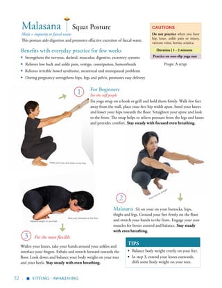 52 |
TIPS
▪	 Balance body weight evenly on your feet.
▪	 In step 3, extend your knees outwards,
shift some body weight on your toes.
sitting - Awakening
▪
Mala = impurity or faecal waste
This posture aids digestion and promotes effective excretion of faecal waste.
Squat PostureMalasana Cautions
Do not practice when you have
hip, knee, ankle pain or injury,
varicose veins, hernia, sciatica.
Duration | 1 - 2 minutesBenefits with everyday practice for few weeks
Props: A strap
Practice on non-slip yoga mat
Feet must be straight
Widen your knees, take your hands around your ankles and
interlace your fingers. Exhale and stretch forward towards the
floor. Look down and balance your body weight on your toes
and your heels. Stay steady with even breathing.
Malasana Sit on your on your buttocks, hips,
thighs and legs. Ground your feet firmly on the floor
and stretch your hands to the front. Engage your core
muscles for better control and balance. Stay steady
with even breathing.
Fix yoga strap on a hook or grill and hold them firmly. Walk few feet
away from the wall, place your feet hip width apart, bend your knees
and lower your hips towards the floor. Straighten your spine and look
to the front. The strap helps to relieve pressure from the legs and knees
and provides comfort. Stay steady with focused even breathing.
1
▪	 Strengthens the nervous, skeletal, muscular, digestive, excretory systems
▪ Relieves low back and ankle pain, vertigo, constipation, hemorrhoids
▪	 Relieves irritable bowel syndrome, menstrual and menopausal problems
▪ During pregnancy strengthens hips, legs and pelvis, promotes easy delivery
2
3
Press your toes and heels on the floor
Rest your forehead on the floor
Balance weight on your feet
For the stiff people
For the more flexible
For Beginners
 