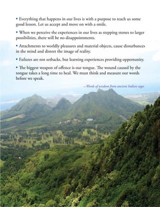 | 53
▪ Everything that happens in our lives is with a purpose to teach us some
good lesson. Let us accept and move on with a smile.
▪ When we perceive the experiences in our lives as stepping stones to larger
possibilities, there will be no disappointments.
▪ Attachments to worldly pleasures and material objects, cause disturbances
in the mind and distort the image of reality.
▪ Failures are not setbacks, but learning experiences providing opportunity.
▪ The biggest weapon of offence is our tongue. The wound caused by the
tongue takes a long time to heal. We must think and measure our words
before we speak.
—Words of wisdom from ancient Indian sages
 