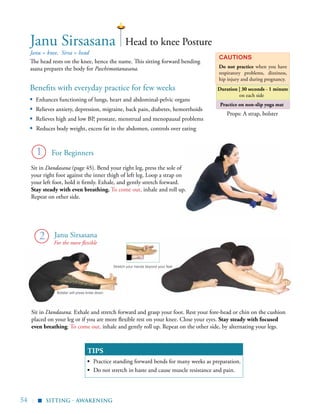 54 |
Practice on non-slip yoga mat
Benefits with everyday practice for few weeks
▪	 Enhances functioning of lungs, heart and abdominal-pelvic organs
▪	 Relieves anxiety, depression, migraine, back pain, diabetes, hemorrhoids
▪	 Relieves high and low BP, prostate, menstrual and menopausal problems
▪ Reduces body weight, excess fat in the abdomen, controls over eating
Janu = knee, Sirsa = head
The head rests on the knee, hence the name. This sitting forward bending
asana prepares the body for Paschimottanasana.
Cautions
Do not practice when you have
respiratory problems, dizziness,
hip injury and during pregnancy.
TIPS
▪	 Practice standing forward bends for many weeks as preparation.
▪	 Do not stretch in haste and cause muscle resistance and pain.
1
2
Janu Sirsasana Head to knee Posture
Sit in Dandasana. Exhale and stretch forward and grasp your foot. Rest your fore-head or chin on the cushion
placed on your leg or if you are more flexible rest on your knee. Close your eyes. Stay steady with focused
even breathing. To come out, inhale and gently roll up. Repeat on the other side, by alternating your legs.
Props: A strap, bolster
Bolster will press knee down
Stretch your hands beyond your feet
Sit in Dandasana (page 45). Bend your right leg, press the sole of
your right foot against the inner thigh of left leg. Loop a strap on
your left foot, hold it firmly. Exhale, and gently stretch forward.
Stay steady with even breathing. To come out, inhale and roll up.
Repeat on other side.
sitting - Awakening
▪
Duration | 30 seconds - 1 minute
on each side
For the more flexible
Janu Sirsasana
For Beginners
 