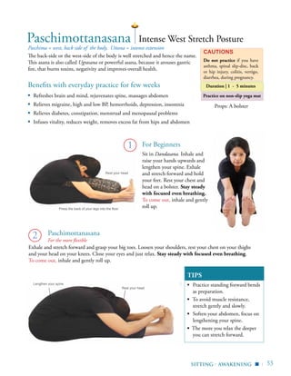 | 55
Practice on non-slip yoga mat
Benefits with everyday practice for few weeks
▪	 Refreshes brain and mind, rejuvenates spine, massages abdomen
▪	 Relieves migraine, high and low BP, hemorrhoids, depression, insomnia
▪	 Relieves diabetes, constipation, menstrual and menopausal problems
▪	 Infuses vitality, reduces weight, removes excess fat from hips and abdomen
Paschima = west, back side of the body, Uttana = intense extension
The back-side or the west-side of the body is well stretched and hence the name.
This asana is also called Ugrasana or powerful asana, because it arouses gastric
fire, that burns toxins, negativity and improves overall health.
Cautions
Do not practice if you have
asthma, spinal slip-disc, back
or hip injury, colitis, vertigo,
diarrhea, during pregnancy.
1
Paschimottanasana
Exhale and stretch forward and grasp your big toes. Loosen your shoulders, rest your chest on your thighs
and your head on your knees. Close your eyes and just relax. Stay steady with focused even breathing.
To come out, inhale and gently roll up.
2
Intense West Stretch Posture
Props: A bolster
Lengthen your spine
Rest your head
Rest your head
Press the back of your legs into the floor
sitting - Awakening ▪
Duration | 1 - 5 minutes
Sit in Dandasana. Inhale and
raise your hands upwards and
lengthen your spine. Exhale
and stretch forward and hold
your feet. Rest your chest and
head on a bolster. Stay steady
with focused even breathing.
To come out, inhale and gently
roll up.
TIPS
▪	 Practice standing forward bends
as preparation.
▪ To avoid muscle resistance,
stretch gently and slowly.
▪	 Soften your abdomen, focus on
lengthening your spine.
▪ The more you relax the deeper
you can stretch forward.
Paschimottanasana
For Beginners
For the more flexible
 
