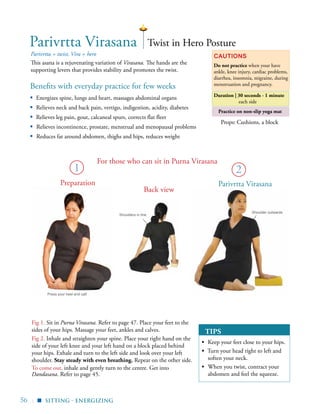 56 |
Practice on non-slip yoga mat
Benefits with everyday practice for few weeks
▪	 Energizes spine, lungs and heart, massages abdominal organs
▪	 Relieves neck and back pain, vertigo, indigestion, acidity, diabetes
▪	 Relieves leg pain, gout, calcaneal spurs, corrects flat fleet
▪ Relieves incontinence, prostate, menstrual and menopausal problems
▪ Reduces fat around abdomen, thighs and hips, reduces weight
Cautions
Do not practice when your have
ankle, knee injury, cardiac problems,
diarrhea, insomnia, migraine, during
menstruation and pregnancy.
Parivrtta Virasana Twist in Hero Posture
Props: Cushions, a block
Fig 1. Sit in Purna Virasana. Refer to page 47. Place your feet to the
sides of your hips. Massage your feet, ankles and calves.
Fig 2. Inhale and straighten your spine. Place your right hand on the
side of your left knee and your left hand on a block placed behind
your hips. Exhale and turn to the left side and look over your left
shoulder. Stay steady with even breathing. Repeat on the other side.
To come out, inhale and gently turn to the centre. Get into
Dandasana. Refer to page 45.
Parivrtta = twist, Vira = hero
This asana is a rejuvenating variation of Virasana. The hands are the
supporting levers that provides stability and promotes the twist.
sitting - energizing▪
Duration | 30 seconds - 1 minute
each side
2
Parivrtta Virasana
TIPS
▪	 Keep your feet close to your hips.
▪ Turn your head right to left and
soften your neck.
▪	 When you twist, contract your
abdomen and feel the squeeze.
For those who can sit in Purna Virasana
Shoulder outwards
Shoulders in line
Press your heel and calf
1
Preparation
Back view
 