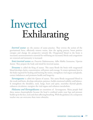 | 59
Inverted
Exhilarating
Inverted asanas are the essence of asana practice. They reverse the action of the
gravitational force, efficiently remove toxins, slow the ageing process, boost positive
energies and change the perspective towards life. Oxygenated blood to the brain is
increased, neurotransmitters essential for well being are increased, blocks and congestions
are removed and immunity is increased.
Semi-inverted asanas are Prasarita Padottanasana, Adho Mukha Svanasana, Viparita
karani. They prepare the body and mind for inverted asanas.
Sirsasana is called the King of asanas. This asana floods the brain with oxygenated
blood develops clarity, concentration, will power and courage. It creates optimum heat in
the body required for healing and burning the toxins, strengthens vital organs and glands,
correct imbalances and promotes health and longevity.
Sarvangasana is called the Queen of asanas. This asana floods oxygenated blood in
the trunk and brain, develops toleration, patience, builds emotional stability and balance.
It strengthens the shoulders, neck, lungs, heart and spine, nourishes thyroid glands,
enhances circulation, energizes the vital organs and enhances metabolism.
Halasana and Karnapidasana are extensions of Sarvangasana. Many people find
these asanas claustrophobic because the head is confined under your legs and pressure
builds up in the face, neck and chest affecting breathing. With the guidance of a competent
teacher one can overcome these inner obstacles.
inverted - exhilarating ▪
 