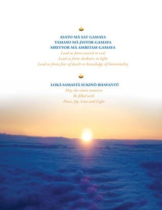 6 |
LOKĀ SAMASTĀ SUKINŌ BHAVANTŪ
May the entire universe
Be filled with
Peace, Joy, Love and Light
ASATO MĀ SAT GAMAYA
TAMASO MĀ JYOTIR GAMAYA
MRITYOR MĀ AMRITAM GAMAYA
Lead us from unreal to real
Lead us from darkness to light
Lead us from fear of death to knowledge of Immortality
 