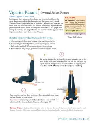 | 61
Practice on non-slip yoga mat
Props: Wall, bolstersBenefits with everyday practice for few weeks
▪	 Alleviates leg pain, knee pain, varicose veins, swelling in the legs
▪	 Relieves fatigue, thyroid problems, cervical spondylosis, asthma
▪	 Relieves low and high BP, depression, anxiety, hemorrhoids
▪	 Reduces excess body weight, promotes faster recovery after illness
Viparita = opposite, Karani = action
In this asana, there is increased circulation and ‘no action’ and hence the
name. To overcome physical and mental stress, the ancient yogis created
Viparita Karani (opposite of action or no action.) When there is no action, the
brain, heart and mind are relaxed and tensions are removed. Viparita Karani,
promotes quick venous return. The stagnated impure blood and lymph from
the legs move to the core for purification and elimination.This opposite action
improves circulation and enhances overall health.
Cautions
Do not practice when you have
until 3 months after any surgery,
uncontrolled high BP, a migraine,
during menstruation and in the
3rd trimester of pregnancy.
Duration | 10 - 20 minutes
Viparita Karani
2
Inverted Action Posture
Lie on the floor parallel to the wall with your buttocks close to the
wall. Slowly move your head away from the wall and take your legs
up on the wall. Rest your head on a soft cushion to support your
neck. Stay for 10-20 minutes with focused even breathing.
Hips close to wall
Hips raised
above the floor
inverted - exhilarating
1
▪
Varicose Veins are bulging, bluish twisted veins in the legs. Too much of pressure in the veins weaken and
damage the valves. This causes impure blood to flow backwards and collect resulting in bluish-bulging veins.
Raise your hips and rest them on bolsters. Keep a mudra in your fingers
and stay focused on your breath.
To come out, rest your hips on the floor, bend your knees and roll to a
side. Breathe few times and sit in Virasana, refer to page 47.
 