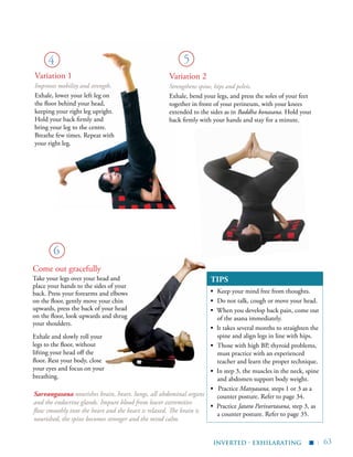 | 63
TIPS
▪	 Keep your mind free from thoughts.
▪	 Do not talk, cough or move your head.
▪ When you develop back pain, come out
of the asana immediately.
▪ It takes several months to straighten the
spine and align legs in line with hips.
▪	 Those with high BP, thyroid problems,
must practice with an experienced
teacher and learn the proper technique.
▪ In step 3, the muscles in the neck, spine
and abdomen support body weight.
▪ Practice Matsyasana, steps 1 or 3 as a
counter posture. Refer to page 34.
▪ Practice Jatara Parivartasana, step 3, as
a counter posture. Refer to page 35.
4 5
6
Variation 1
Improves mobility and strength.
Exhale, lower your left leg on
the floor behind your head,
keeping your right leg upright.
Hold your back firmly and
bring your leg to the centre.
Breathe few times. Repeat with
your right leg.
Variation 2
Strengthens spine, hips and pelvis.
Exhale, bend your legs, and press the soles of your feet
together in front of your perineum, with your knees
extended to the sides as in Baddha konasana. Hold your
back firmly with your hands and stay for a minute.
Exhale and slowly roll your
legs to the floor, without
lifting your head off the
floor. Rest your body, close
your eyes and focus on your
breathing.
inverted - exhilarating
▪
Come out gracefully
Take your legs over your head and
place your hands to the sides of your
back. Press your forearms and elbows
on the floor, gently move your chin
upwards, press the back of your head
on the floor, look upwards and shrug
your shoulders.
Sarvangasana nourishes brain, heart, lungs, all abdominal organs
and the endocrine glands. Impure blood from lower extremities
flow smoothly into the heart and the heart is relaxed. The brain is
nourished, the spine becomes stronger and the mind calm.
 