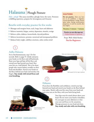 64 |
Benefits with everyday practice for few weeks
▪	 Massages and energizes brain, neck, lungs, heart and abdomen
▪	 Relieves insomnia, fatigue, anxiety, depression, sinusitis, vertigo
▪	 Relieves colitis, diabetes, hemorrhoids, thyroid problems
▪ Relieves incontinence, prostate, menstrual and menopausal problems
▪	 Reduces body weight, stabilizes emotions, calms restless mind
Hala = plough. This asana resembles a plough, hence the name. Promotes
a fulfilling experience, prepares for Sarvangasana and Sirsasana.
Duration | 3 minutes - 5 minutes
1
Halasana
Halasana
If you have the flexibility and confidence, stretch your legs
beyond your head and stretch your hands on the floor behind
your spine. Slowly walk your feet away from your head and
tuck your toes on the floor, with your heels facing back.
2
Plough Posture
Ardha Halasana
Sit in Paschimottanasana, step 1 for few
seconds. Refer to page 55. Inhale and press
your hands on the floor and roll backwards.
Raise your legs and hips off the floor and
extend your legs beyond your head. Rest
your feet on a wall behind. This is for those
people who cannot balance steadily on their
head and shoulders. Stretch your hands on
the floor, behind your back and interlace the
fingers. Stay steady with inward focus and
even breathing.
Props: Wall, folded blanket
Practice on non-slip yoga mat
Folded blanket is optional
Spine fully
stretched
Elbows pressed
down
Allow your knees and legs to stretch
Press the back of your
head on the floor
inverted - exhilarating
▪
Not for Beginners
Your hips must be raised almost above your
head. Do not move your head or shoulders.
Fix your gaze on your abdomen or close
your eyes and focus on the sensations.
Manage pressures in your head and chest.
Stay steady and calm with even breathing.
Cautions
Do not practice, when you have
eye or ear problems, a migraine,
cervical spondylosis, vertigo, hernia,
spine issues, during menstruation,
pregnancy, or until six months after
any surgery.
Wall support for the -legs is optional
 