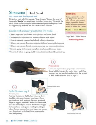 66 |
Benefits with everyday practice for few weeks
▪	 Boosts oxygenated blood to the brain, pituitary and pineal glands
▪	 Increases clarity, concentration, memory, sharpens sense organs
▪	 Heart is massaged, energized and relaxed, enhances circulation
▪	 Relieves and prevents depression, migraine, diabetes, hemorrhoids, insomnia
▪	 Relieves and prevents thyroid, prostate, menstrual and menopausal problems
▪ Prevents ageing of the organs, strengthens lymphatic and immune system
▪ Controls ill-effects of ageing, builds youthful vitality and confidence in old age
Sirsa = on the head. Standing on the head.
The ancient yogis called this asana as “King of Asanas” because the nectar of
immortality ‘Amrita ’is retained in the brain for a longer time. This uplifts the
spirits, boosts vitality, strengths, heals diseases and promotes longevity. Since
it is supported by the hands it is also called Salamba Sirsasana.
Cautions
Do not practice when you have
high BP, glaucoma, detached
retina, ear, neck, spine problems,
vertigo, palpitations, insomnia,
obesity, pregnancy, menstruation,
or until six months after a surgery.
Duration | 1 minute -10 minutes
1
Sirsasana
2
Head Stand
Spread a folded blanket, few inches from a wall. Close
your eyes and rest your body and mind for few seconds
in Adho Mukha Virasana. Refer to page 72.
Props: Wall, a folded blanket
Folded blanket is mandatory
Elbows shoulder-width apart
Frame work of your hands
Promotes focus
Rest your forearms on the blanket, with your elbows
shoulder-width apart. Interlace your fingers. Form
a perfect frame work with your forearms, wrists and
fingers to support your head. Within this frame-work,
place the crown of your head on the blanket, snuggle
the back of your head against your fingers and open
palms. Remove tensions from your fingers and connect
every finger freely to the head. Focus on grounding
your head properly.
inverted - exhilarating
▪
Preparation
Calms and improves focus, prepares for active reversal.
Not for Beginners
Ardha Sirsasana step 1
 