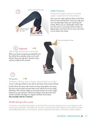 | 67
Sirsasana
The balance shifts from crown to bregma; relaxes forehead, eyes and face.
Bregma is the spot which is one inch to the front of the crown of head.
Gently release feet from wall, stretch your legs and lengthen your spine.
You may rest your heels and your hips on the wall if you are not steady.
Distribute 70% of body weight on your head and the rest of the weight
balanced on your forearms. Unlock your fingers, keep them free from
tension and allow the fingers to support the back of your head.
Stay mentally calm for 5 minutes.
Turn your toes under and press them on the floor.
Lift your knees off the floor, stretch your legs and
raise your hips high. Keep your neck long and
relaxed. When you are comfortable, slowly walk
your feet closer to your head until your hips are
aligned above your head. Do not move your head
or your hands. Stay steady.
3
4
5
Press your toes and
walk them close to
your head.
Ground your head properly
Raise your hips above your head
Rest your feet lightly on the wall
Helps to align the head and rest of the body.
When your head is properly grounded lift your
feet off the floor and place them on the wall
behind. Keep your legs bent. Breathe evenly,
and stay steady for few seconds.
inverted - exhilarating
▪
Benefits of using wall as a prop
In Sirsasana, most of the body weight is on the head. Since the human head and neck are not designed to take
extra pressure and weight, wall-support for Sirsasana is mandatory for all the beginners.The wall prevents from
awkwardly falling down, prevents injuries, improves alignment and comfort, removes fear, builds confidence.
Ardha Sirsasana
The legs become lighter and active as the body
weight is transferred to the head and hands.
Optional
 