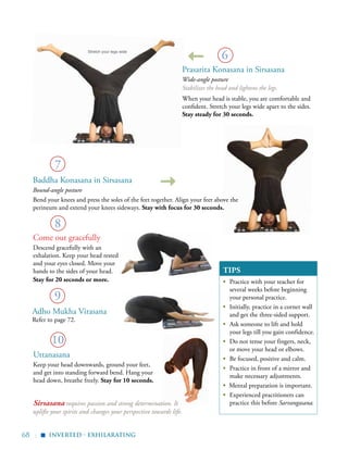 68 |
TIPS
▪	 Practice with your teacher for
several weeks before beginning
your personal practice.
▪	 Initially, practice in a corner wall
and get the three-sided support.
▪	 Ask someone to lift and hold
your legs till you gain confidence.
▪	 Do not tense your fingers, neck,
or move your head or elbows.
▪	 Be focused, positive and calm.
▪	 Practice in front of a mirror and
make necessary adjustments.
▪ Mental preparation is important.
▪	 Experienced practitioners can
practice this before Sarvangasana.
Bend your knees and press the soles of the feet together. Align your feet above the
perineum and extend your knees sideways. Stay with focus for 30 seconds.
7
8
9
10
6
Come out gracefully
Descend gracefully with an
exhalation. Keep your head rested
and your eyes closed. Move your
hands to the sides of your head.
Stay for 20 seconds or more.
Stretch your legs wide
inverted - exhilarating
▪
Prasarita Konasana in Sirsasana
Wide-angle posture
Stabilizes the head and lightens the legs.
When your head is stable, you are comfortable and
confident. Stretch your legs wide apart to the sides.
Stay steady for 30 seconds.
Baddha Konasana in Sirsasana
Bound-angle posture
Uttanasana
Keep your head downwards, ground your feet,
and get into standing forward bend. Hang your
head down, breathe freely. Stay for 10 seconds.
Adho Mukha Virasana
Refer to page 72.
Sirsasana requires passion and strong determination. It
uplifts your spirits and changes your perspective towards life.
 