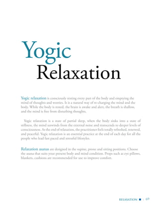 | 69
Relaxation
Yogic relaxation is consciously resting every part of the body and emptying the
mind of thoughts and worries. It is a natural way of re-charging the mind and the
body. While the body is rested, the brain is awake and alert, the breath is shallow,
and the mind is free from disturbing thoughts.
Yogic relaxation is a state of partial sleep, when the body sinks into a state of
stillness, the mind unwinds from the external noise and transcends to deeper levels of
consciousness. At the end of relaxation, the practitioner feels totally refreshed, renewed,
and peaceful. Yogic relaxation is an essential practice at the end of each day for all the
people who lead fast paced and stressful lifestyles.
Relaxation asanas are designed in the supine, prone and sitting positions. Choose
the asana that suits your present body and mind condition. Props such as eye pillows,
blankets, cushions are recommended for use to improve comfort.
relaxation ▪
Yogic
 