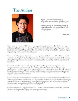 | 7
▪
The Author
Yoga is a pleasant inward journey of
purification that illuminates life beyond pain.
Immerse yourself in this amazing journey of
self transformation and experience peace and
lasting happiness.
Geeta Iyer
Geeta is one of the most widely known and respected yoga teachers in India. She is practicing
and teaching Yoga for over two decades. Geeta has been trained in the Iyengar Yoga style, Swami
Satchidananda’s Integral Yoga style, and in Swami Sivananda Yoga style. She has a graduate degree
in psychology and is a trained classical dancer.
Geeta has had the opportunity to attend many yoga classes in India and in USA. She has extensive
experience teaching individual and group classes for private and corporate clients in both countries.
Through her experience she has acquired remarkable ability to assess her student’s capacities and
limitations.
Geeta’s wisdom, her expertise and ongoing study of psychology and physiology are a core
component of her unique approach. Her teaching style is based on understanding of yoga
philosophy as a scientific approach to self development and self transformation. Her style reflects on
her deep understanding of human anatomy and her ability as a yoga teacher to tailor the practice
sequence to meet her student’s needs.
Geeta believes that positive attitude is essential for practice, to overcome limitations and resistance,
and integrate mind, body and breath. She empowers her students to discover their hidden strengths
and educates them on the underlying philosophy of yoga practice. She inspires her students to
incorporate the principles of yoga in their everyday lives.
Geeta’s experiences as a yoga practitioner and a teacher has motivated her to write this book and
share the amazing benefits of yoga with the larger community.
THE AUTHOR
 