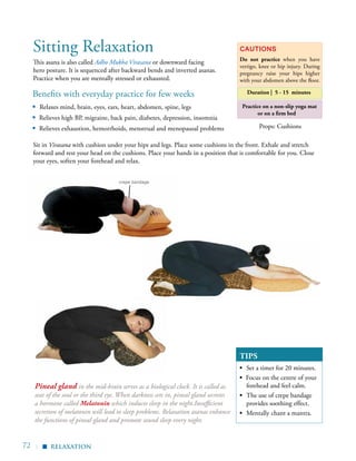 72 |
Benefits with everyday practice for few weeks
▪ Relaxes mind, brain, eyes, ears, heart, abdomen, spine, legs
▪	 Relieves high BP, migraine, back pain, diabetes, depression, insomnia
▪	 Relieves exhaustion, hemorrhoids, menstrual and menopausal problems
This asana is also called Adho Mukha Virasana or downward facing
hero posture. It is sequenced after backward bends and inverted asanas.
Practice when you are mentally stressed or exhausted.
Cautions
Do not practice when you have
vertigo, knee or hip injury. During
pregnancy raise your hips higher
with your abdomen above the floor.
Duration | 5 - 15 minutes
Sitting Relaxation
Practice on a non-slip yoga mat
or on a firm bed
Sit in Virasana with cushion under your hips and legs. Place some cushions in the front. Exhale and stretch
forward and rest your head on the cushions. Place your hands in a position that is comfortable for you. Close
your eyes, soften your forehead and relax.
relaxation
Props: Cushions
▪
TIPS
▪	 Set a timer for 20 minutes.
▪ Focus on the centre of your
forehead and feel calm.
▪	 The use of crepe bandage
provides soothing effect.
▪	 Mentally chant a mantra.
Pineal gland in the mid-brain serves as a biological clock. It is called as
seat of the soul or the third eye. When darkness sets in, pineal gland secretes
a hormone called Melatonin which induces sleep in the night.Insufficient
secretion of melatonin will lead to sleep problems. Relaxation asanas enhance
the functions of pineal gland and promote sound sleep every night.
crepe bandage
 