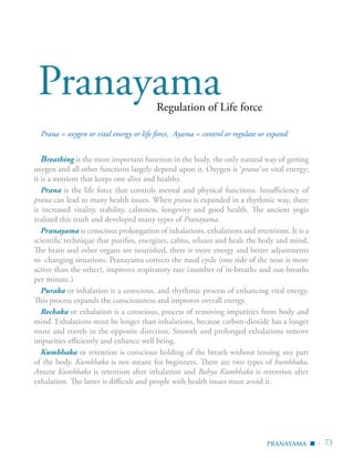 | 73
Regulation of Life force
Pranayama
Breathing is the most important function in the body, the only natural way of getting
oxygen and all other functions largely depend upon it. Oxygen is ‘prana’ or vital energy;
it is a nutrient that keeps one alive and healthy.
Prana is the life force that controls mental and physical functions. Insufficiency of
prana can lead to many health issues. When prana is expanded in a rhythmic way, there
is increased vitality, stability, calmness, longevity and good health. The ancient yogis
realized this truth and developed many types of Pranayama.
Pranayama is conscious prolongation of inhalations, exhalations and retentions. It is a
scientific technique that purifies, energizes, calms, relaxes and heals the body and mind.
The brain and other organs are nourished, there is more energy and better adjustments
to changing situations. Pranayama corrects the nasal cycle (one side of the nose is more
active than the other), improves respiratory rate (number of in-breaths and out-breaths
per minute.)
Puraka or inhalation is a conscious, and rhythmic process of enhancing vital energy.
This process expands the consciousness and improves overall energy.
Rechaka or exhalation is a conscious, process of removing impurities from body and
mind. Exhalations must be longer than inhalations, because carbon-dioxide has a longer
route and travels in the opposite direction. Smooth and prolonged exhalations remove
impurities efficiently and enhance well being.
Kumbhaka or retention is conscious holding of the breath without tensing any part
of the body. Kumbhaka is not meant for beginners. There are two types of kumbhaka.
Antara Kumbhaka is retention after inhalation and Bahya Kumbhaka is retention after
exhalation. The latter is difficult and people with health issues must avoid it.
pranayama ▪
Prana = oxygen or vital energy or life force, Ayama = control or regulate or expand
 