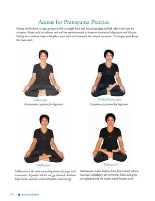 74 | pranayama
Asanas for Pranayama Practice
Sukhasana Ardha Padmasana
Siddhasana
▪
Padmasana
Padmasana creates balance from feet to head. Neuro-
muscular imbalances are corrected, brain and spine
are refreshed and the restless mind becomes calm.
Siddhasana is the most rewarding posture for yogis and
renunciates. It purifies all the energy channels, balances
body-mind, stabilizes and sublimates sexual energy.
A preparatory posture for beginners A preparatory posture for beginners
Sitting on the floor in yogic postures with a straight back and balancing right and left sides is not easy for
everyone. Props such as cushions and wall are recommended to improve anatomical alignment and balance.
Sitting on a cushion helps to lengthen your spine and maintain the natural curvature. “A straight spine keeps
the brain alert.”
 