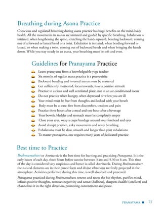 | 75
	 Learn pranayama from a knowledgeable yoga teacher
	 Six months of regular asana practice is a prerequisite
	 Backward bending and inverted asanas must be mastered
	 Get sufficiently motivated, focus inwards, have a positive attitude
	 Practice in a clean and well ventilated place, not in an air-conditioned room
	 Do not practice when hungry, when depressed or when you are ill
	 Your mind must be free from thoughts and locked with your breath
Body must be at ease, free from discomfort, tensions and pain
	 Practice three hours after a meal and one hour after a beverage
Your bowels, bladder and stomach must be completely empty
Close your eyes, wrap a crepe bandage around your forehead and eyes
	 Avoid abrupt practice, jerky movements and noisy breathing
	 Exhalations must be slow, smooth and longer than your inhalations
	 To master pranayama, one requires many years of dedicated practice
Guidelines for Pranayama Practice
Brahmamuhurt or Amritavela is the best time for learning and practicing Pranayama. It is the
early hours of each day, three hours before sunrise between 3 am and 5.30 or 6 am. This time
of the day is considered very auspicious and hence is called Amritavela. During Brahmamuhurt
the natural elements are in their purest form and divine vibrations are freely projected in the
atmosphere. Activities performed during this time, is well absorbed and preserved.
Pranayama practiced during Brahmamuhurt, renews and resets the bio-rhythm, purifies mind,
infuses positive thoughts, removes negativity and tamas (dullness), sharpens buddhi (intellect) and
channelizes it in the right direction, promoting contentment and peace.
Conscious and regulated breathing during asana practice has huge benefits on the mind-body
health. All the movements in asanas are initiated and guided by specific breathing. Inhalation is
initiated, when lengthening the spine, stretching the hands upward, bending backward, coming
out of a forward or lateral bend or a twist. Exhalation is initiated, when bending forward or
lateral, or when making a twist, coming out of backward bends and when bringing the hands
down. While you stay steady in an asana, your breathing must be soft and even.
pranayama
Best time to Practice
Breathing during Asana Practice
▪
 