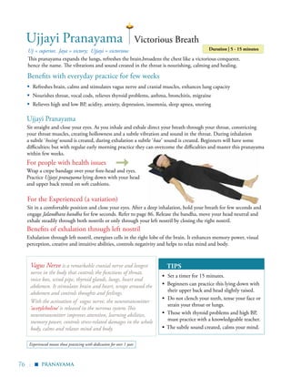76 |
Benefits with everyday practice for few weeks
▪	 Refreshes brain, calms and stimulates vagus nerve and cranial muscles, enhances lung capacity
▪	 Nourishes throat, vocal cods, relieves thyroid problems, asthma, bronchitis, migraine
▪	 Relieves high and low BP, acidity, anxiety, depression, insomnia, sleep apnea, snoring
Uj = superior, Jaya = victory; Ujjayi = victorious
This pranayama expands the lungs, refreshes the brain,broadens the chest like a victorious conquerer,
hence the name. The vibrations and sound created in the throat is nourishing, calming and healing.
Duration | 5 - 15 minutes
Ujjayi Pranayama Victorious Breath
Wrap a crepe bandage over your fore-head and eyes.
Practice Ujjayi pranayama lying down with your head
and upper back rested on soft cushions.
Ujjayi Pranayama
Sit straight and close your eyes. As you inhale and exhale direct your breath through your throat, constricting
your throat muscles, creating hollowness and a subtle vibration and sound in the throat. During inhalation
a subtle ‘hssing’ sound is created, during exhalation a subtle ‘haa’ sound is created. Beginners will have some
difficulties; but with regular early morning practice they can overcome the difficulties and master this pranayama
within few weeks.
For the Experienced (a variation)
Sit in a comfortable position and close your eyes. After a deep inhalation, hold your breath for few seconds and
engage Jalandhara bandha for few seconds. Refer to page 86. Release the bandha, move your head neutral and
exhale steadily through both nostrils or only through your left nostril by closing the right nostril.
Vagus Nerve is a remarkable cranial nerve and longest
nerve in the body that controls the functions of throat,
voice box, wind pipe, thyroid glands, lungs, heart and
abdomen. It stimulates brain and heart, wraps around the
abdomen and controls thoughts and feelings.
With the activation of vagus nerve, the neurotransmitter
‘acetylcholine’ is released in the nervous system.This
neurotransmitter improves attention, learning abilities,
memory power, controls stress-related damages in the whole
body, calms and relaxes mind and body.
pranayama
For people with health issues
TIPS
▪	 Set a timer for 15 minutes.
▪ Beginners can practice this lying down with
their upper back and head slightly raised.
▪	 Do not clench your teeth, tense your face or
strain your throat or lungs.
▪ Those with thyroid problems and high BP,
must practice with a knowledgeable teacher.
▪ The subtle sound created, calms your mind.
▪
Benefits of exhalation through left nostril
Exhalation through left nostril, energizes cells in the right lobe of the brain. It enhances memory power, visual
perception, creative and intuitive abilities, controls negativity and helps to relax mind and body.
Experienced means those practicing with dedication for over 1 year
 