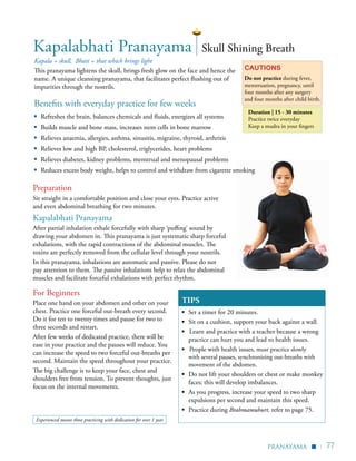 | 77
Kapala = skull, Bhati = that which brings light
This pranayama lightens the skull, brings fresh glow on the face and hence the
name. A unique cleansing pranayama, that facilitates perfect flushing out of
impurities through the nostrils.
Cautions
Do not practice during fever,
menstruation, pregnancy, until
four months after any surgery
and four months after child birth.
Duration | 15 - 30 minutes
Practice twice everyday
Keep a mudra in your fingers
TIPS
▪	 Set a timer for 20 minutes.
▪	 Sit on a cushion, support your back against a wall.
▪ Learn and practice with a teacher because a wrong
practice can hurt you and lead to health issues.
▪ People with health issues, must practice slowly
with several pauses, synchronizing out-breaths with
movement of the abdomen.
▪ 	Do not lift your shoulders or chest or make monkey
faces; this will develop imbalances.
▪	 As you progress, increase your speed to two sharp
expulsions per second and maintain this speed.
▪	 Practice during Brahmamuhurt, refer to page 75.
Kapalabhati Pranayama Skull Shining Breath
For Beginners
Place one hand on your abdomen and other on your
chest. Practice one forceful out-breath every second.
Do it for ten to twenty times and pause for two to
three seconds and restart.
After few weeks of dedicated practice, there will be
ease in your practice and the pauses will reduce. You
can increase the speed to two forceful out-breaths per
second. Maintain the speed throughout your practice.
The big challenge is to keep your face, chest and
shoulders free from tension. To prevent thoughts, just
focus on the internal movements.
Benefits with everyday practice for few weeks
▪	 Refreshes the brain, balances chemicals and fluids, energizes all systems
▪	 Builds muscle and bone mass, increases stem cells in bone marrow
▪	 Relieves anaemia, allergies, asthma, sinusitis, migraine, thyroid, arthritis
▪	 Relieves low and high BP, cholesterol, triglycerides, heart problems
▪	 Relieves diabetes, kidney problems, menstrual and menopausal problems
▪	 Reduces excess body weight, helps to control and withdraw from cigarette smoking
pranayama
▪
Sit straight in a comfortable position and close your eyes. Practice active
and even abdominal breathing for two minutes.
Kapalabhati Pranayama
After partial inhalation exhale forcefully with sharp ‘puffing’ sound by
drawing your abdomen in. This pranayama is just systematic sharp forceful
exhalations, with the rapid contractions of the abdominal muscles. The
toxins are perfectly removed from the cellular level through your nostrils.
In this pranayama, inhalations are automatic and passive. Please do not
pay attention to them. The passive inhalations help to relax the abdominal
muscles and facilitate forceful exhalations with perfect rhythm.
Preparation
Experienced means those practicing with dedication for over 1 year
 